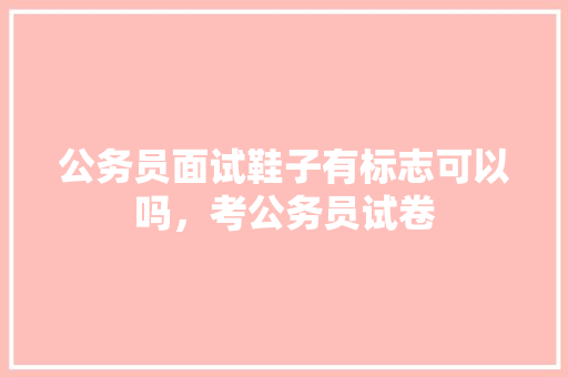 公务员面试鞋子有标志可以吗，考公务员试卷 教育科普
