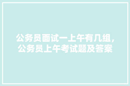 公务员面试一上午有几组，公务员上午考试题及答案 教育科普