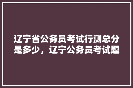 辽宁省公务员考试行测总分是多少，辽宁公务员考试题量多少 公考知识