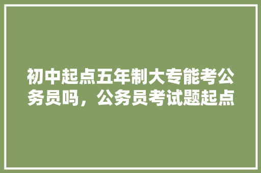 初中起点五年制大专能考公务员吗，公务员考试题起点和终点 专业填报