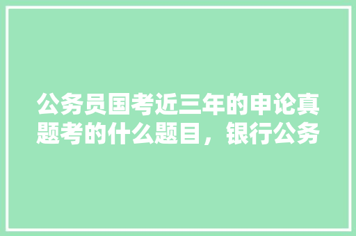 公务员国考近三年的申论真题考的什么题目，银行公务员考试题型 教育科普