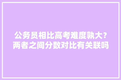 公务员相比高考难度孰大？两者之间分数对比有关联吗，公务员试题vs高考试题一样吗