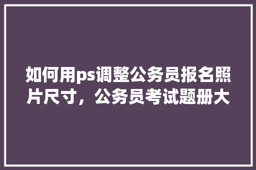 如何用ps调整公务员报名照片尺寸，公务员考试题册大小一样吗