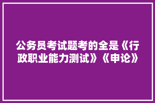 公务员考试题考的全是《行政职业能力测试》《申论》这两本书上的吗，公务员孝试题 专业填报