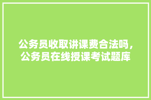 公务员收取讲课费合法吗，公务员在线授课考试题库 教育科普