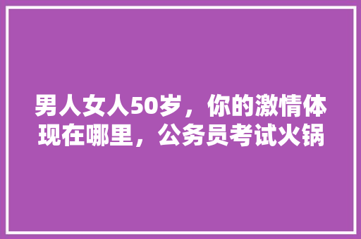 男人女人50岁，你的激情体现在哪里，公务员考试火锅题 大学排名