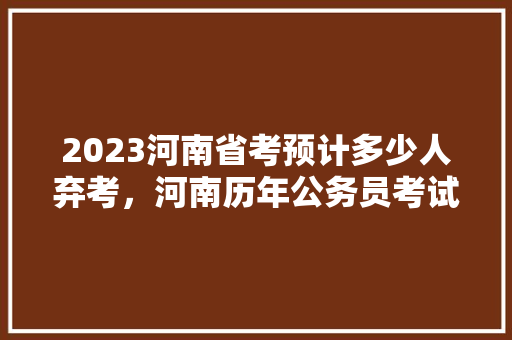 2023河南省考预计多少人弃考，河南历年公务员考试题目