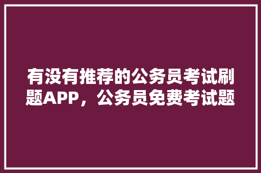 有没有推荐的公务员考试刷题APP，公务员免费考试题软件有哪些 专业填报