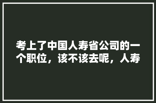 考上了中国人寿省公司的一个职位，该不该去呢，人寿保险公务员考试题库 教育科普
