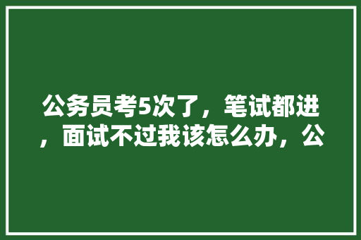 公务员考5次了，笔试都进，面试不过我该怎么办，公务员考试题目怪异怎么办 专业填报