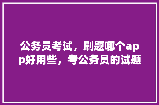 公务员考试，刷题哪个app好用些，考公务员的试题软件 专业填报