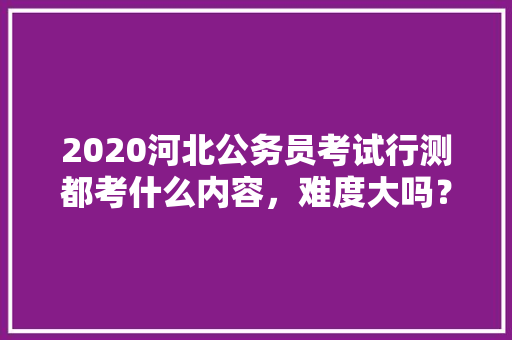 2020河北公务员考试行测都考什么内容，难度大吗？有哪些小技巧，河北公务员考试题视频讲解 公考知识