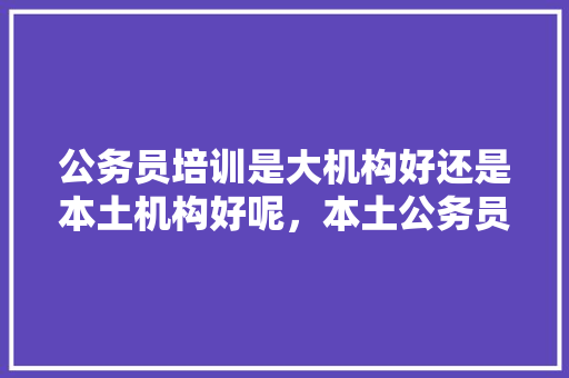 公务员培训是大机构好还是本土机构好呢，本土公务员考试题和答案 专业填报