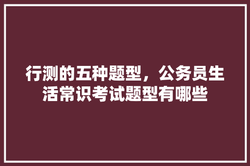 行测的五种题型，公务员生活常识考试题型有哪些 教育科普