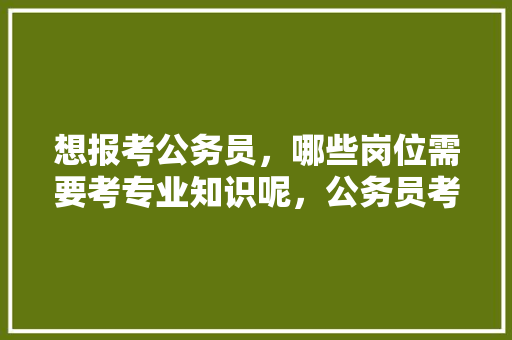 想报考公务员，哪些岗位需要考专业知识呢，公务员考试题纲题目一样吗 教育科普