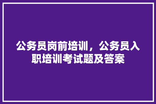 公务员岗前培训，公务员入职培训考试题及答案 公考知识