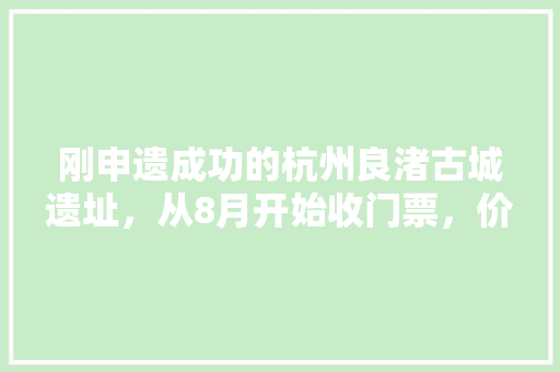 刚申遗成功的杭州良渚古城遗址，从8月开始收门票，价格80元，你怎么看，平遥古城公务员考试题目及答案 大学排名