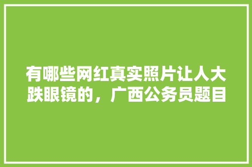 有哪些网红真实照片让人大跌眼镜的，广西公务员题目 教育科普