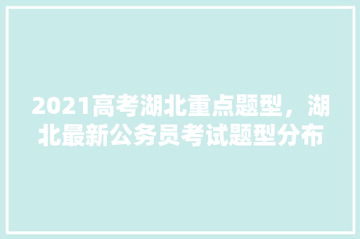 2021高考湖北重点题型，湖北最新公务员考试题型分布 教育科普