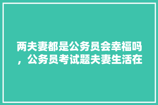 两夫妻都是公务员会幸福吗，公务员考试题夫妻生活在一起,长相会相似 公考知识