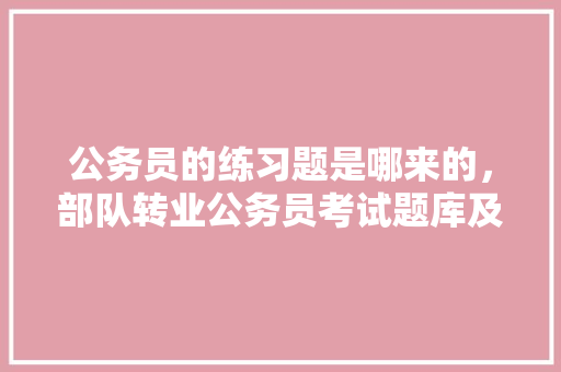 公务员的练习题是哪来的，部队转业公务员考试题库及答案 建筑考试
