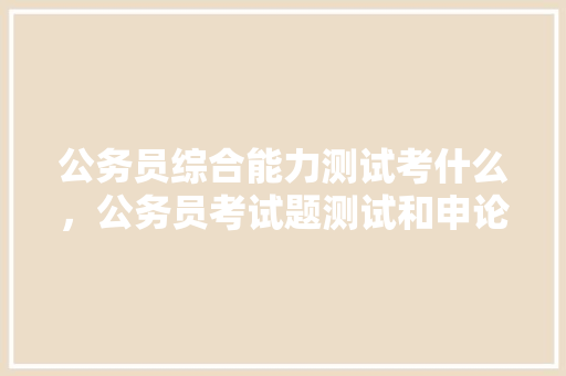 公务员综合能力测试考什么，公务员考试题测试和申论每年都差不多一样吗 教育科普