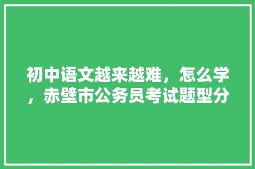 初中语文越来越难，怎么学，赤壁市公务员考试题型分布 建筑考试