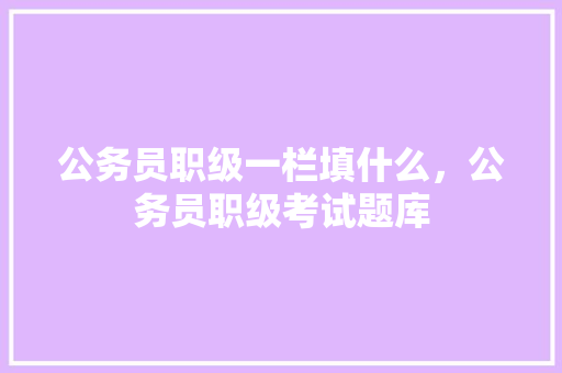 公务员职级一栏填什么，公务员职级考试题库 大学排名