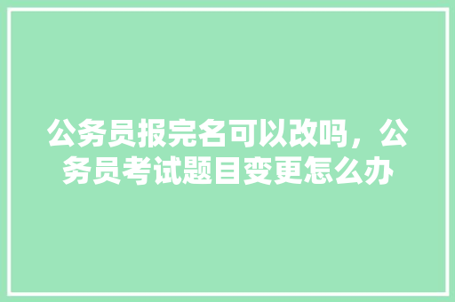 公务员报完名可以改吗，公务员考试题目变更怎么办 专业填报