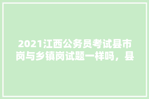 2021江西公务员考试县市岗与乡镇岗试题一样吗，县区公务员考试题库及答案 大学排名