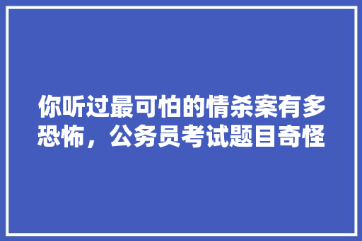 你听过最可怕的情杀案有多恐怖，公务员考试题目奇怪 专业填报