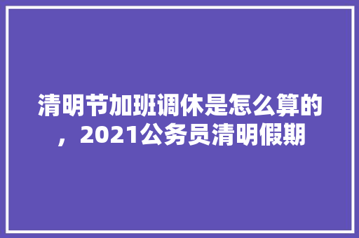 清明节加班调休是怎么算的，2021公务员清明假期 大学排名