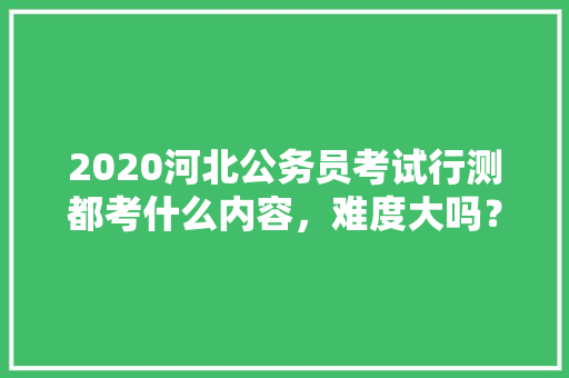 2020河北公务员考试行测都考什么内容，难度大吗？有哪些小技巧，河北公务员考试题题型分布 专业填报