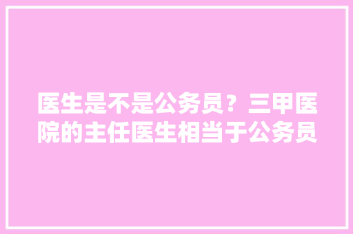 医生是不是公务员？三甲医院的主任医生相当于公务员什么等级，医院医生公务员考试题库及答案 教育科普