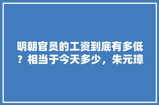 明朝官员的工资到底有多低？相当于今天多少，朱元璋出考题