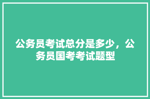 公务员考试总分是多少，公务员国考考试题型 公考知识