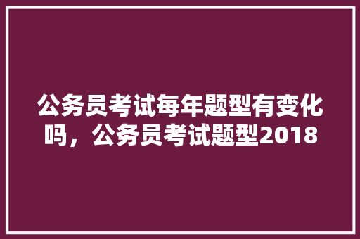 公务员考试每年题型有变化吗，公务员考试题型2018年 教育科普