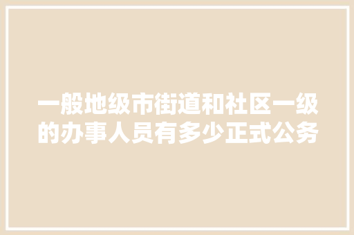 一般地级市街道和社区一级的办事人员有多少正式公务员，地级市公务员考试题库及答案 建筑考试
