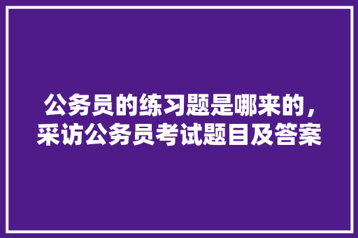 公务员的练习题是哪来的，采访公务员考试题目及答案 教育科普