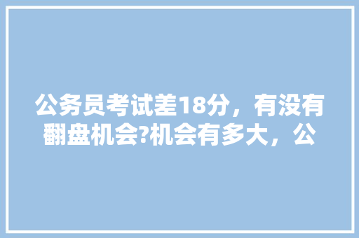 公务员考试差18分，有没有翻盘机会?机会有多大，公务员考试题187,166,145,124 大学排名