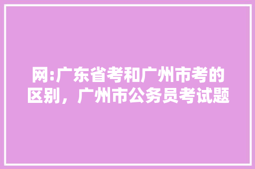 网:广东省考和广州市考的区别，广州市公务员考试题目及答案 教育科普
