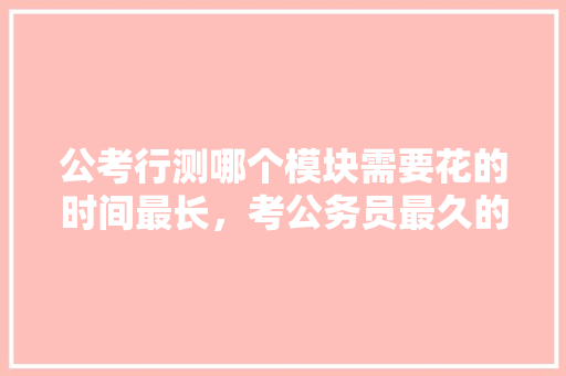 公考行测哪个模块需要花的时间最长，考公务员最久的人 公考知识
