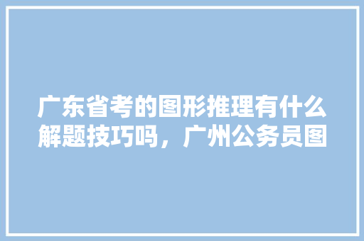 广东省考的图形推理有什么解题技巧吗，广州公务员图形考试题及答案 大学排名