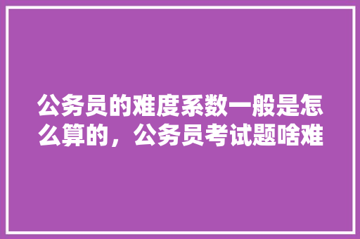 公务员的难度系数一般是怎么算的，公务员考试题啥难度最大 教育科普