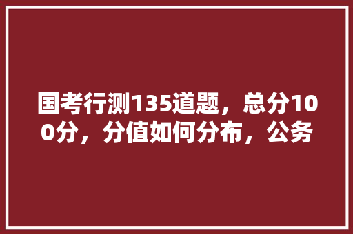 国考行测135道题，总分100分，分值如何分布，公务员国考试题分布 大学排名