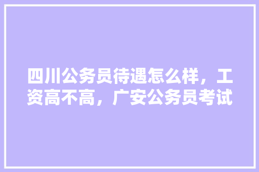 四川公务员待遇怎么样，工资高不高，广安公务员考试题目 公考知识