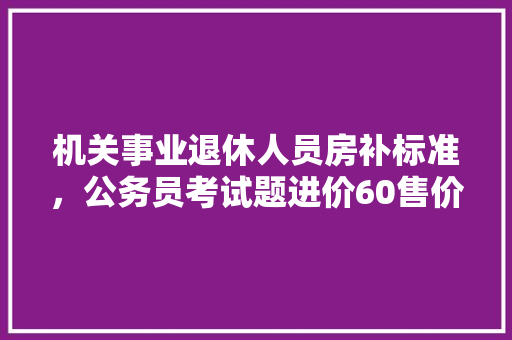 机关事业退休人员房补标准，公务员考试题进价60售价80顾客用假100来买
