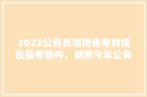 2022公务员湖南省考时间及报考条件，湖南今年公务员考试题目及答案 专业填报