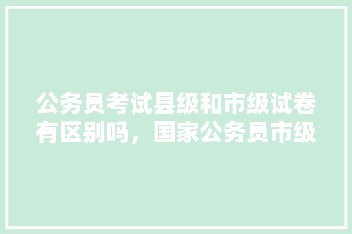公务员考试县级和市级试卷有区别吗，国家公务员市级考试题数量是多少 建筑考试