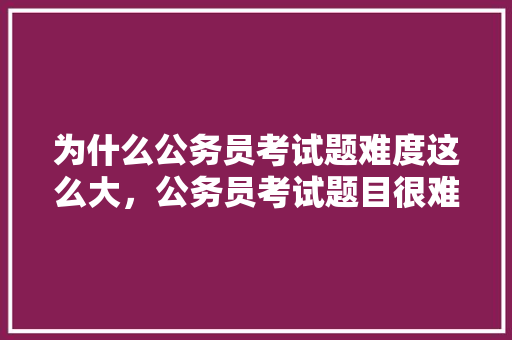 为什么公务员考试题难度这么大，公务员考试题目很难吗 建筑考试